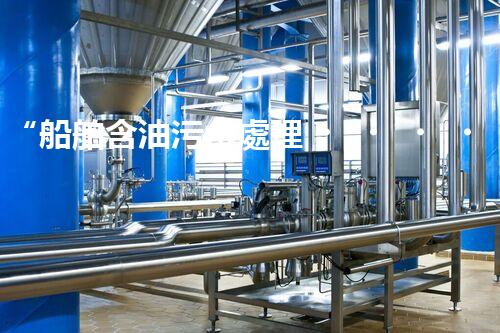 “船舶含油污水處理，綠色航行新篇章”
